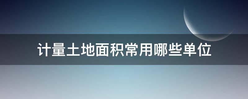 计量土地面积常用哪些单位（计量土地面积常用哪些单位他们与平方米有哪些关系）