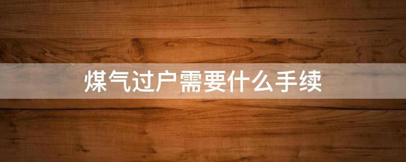 煤气过户需要什么手续 煤气过户需要什么手续上哪去办二手房