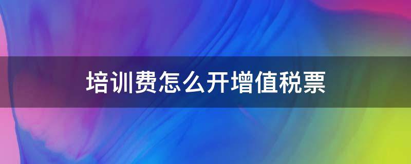 培训费怎么开增值税票 培训费开增值税专用发票可以抵扣吗