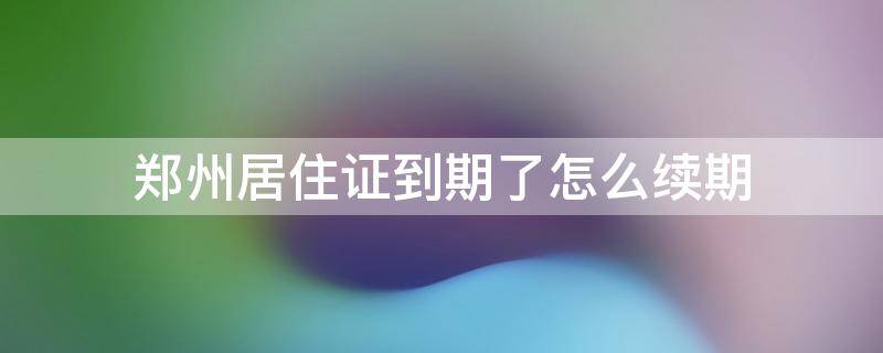 郑州居住证到期了怎么续期 2021郑州居住证到期了怎么续期