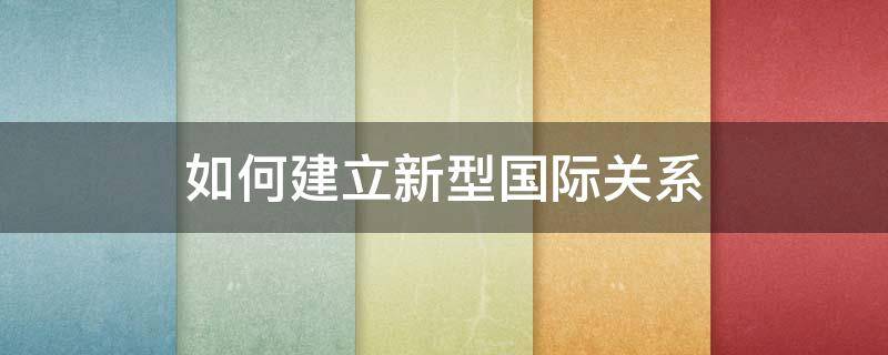 如何建立新型国际关系 如何建立新型国际关系毛概500字