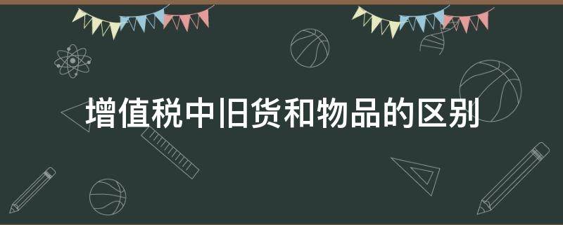 增值税中旧货和物品的区别（增值税中旧货和物品的区别在哪）