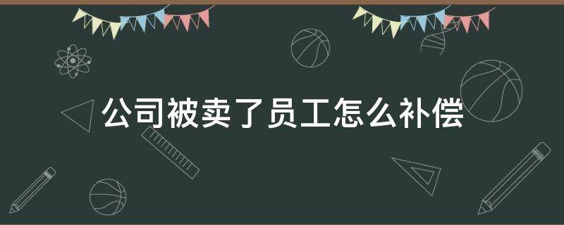 公司被卖了员工怎么补偿 公司被卖掉后员工怎么办