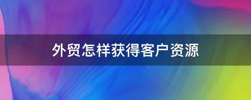 外贸怎样获得客户资源 外贸怎样获得客户资源信息