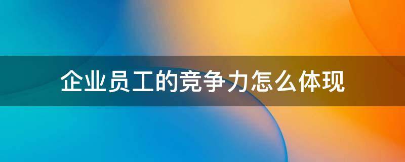 企业员工的竞争力怎么体现（企业竞争力的一个关键因素是员工）