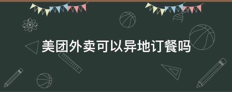 美团外卖可以异地订餐吗 美团外卖可以跨省异地点餐吗