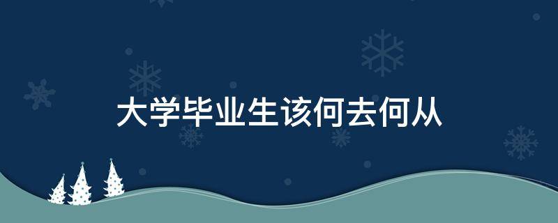 大学毕业生该何去何从 大学生毕业该何去何从作文