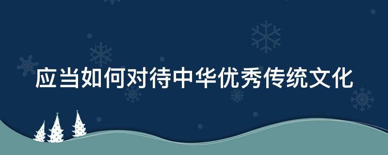 应当如何对待中华优秀传统文化（应当如何对待中华优秀传统文化作文）