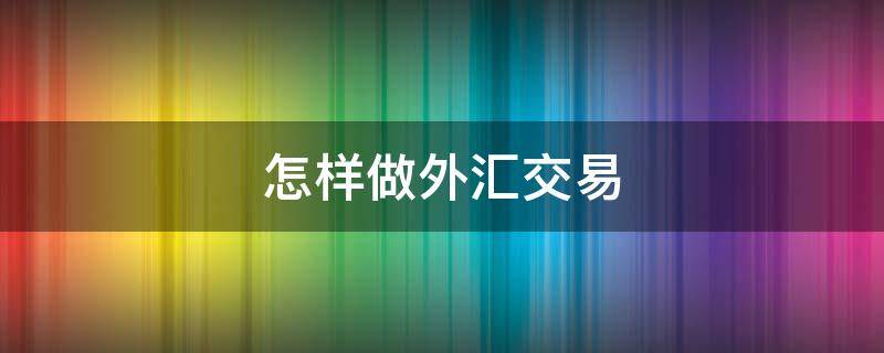 怎样做外汇交易（怎样做外汇交易业务）