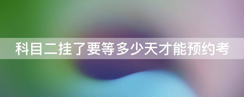 科目二挂了要等多少天才能预约考 科目二挂了要等多少天才能预约考科目三