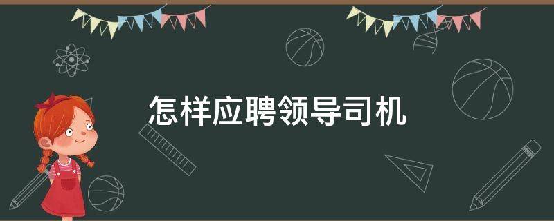 怎样应聘领导司机（怎样应聘领导司机工作）