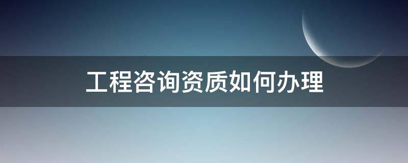 工程咨询资质如何办理（工程咨询资质办理条件）