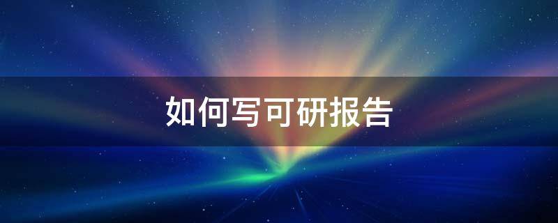 如何写可研报告 怎么做可研报告包括哪些内容