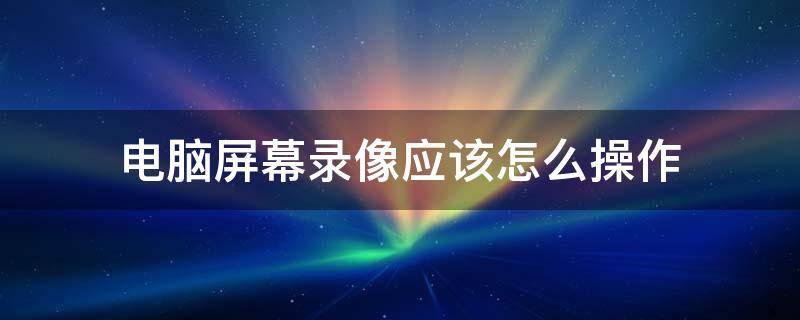 电脑屏幕录像应该怎么操作 电脑屏幕怎么录制视频教程