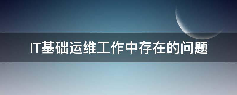 IT基础运维工作中存在的问题 it基础运维工作中存在的问题及建议