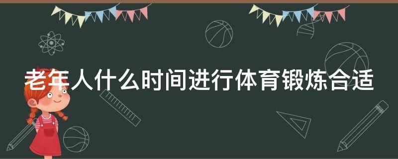 老年人什么时间进行体育锻炼合适 老年人什么时间进行体育锻炼合适呢蚂蚁正确答案