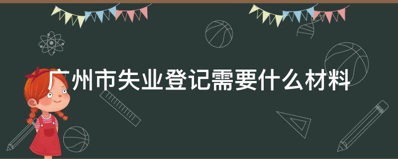 广州市失业登记需要什么材料（广州失业登记需要什么资料）