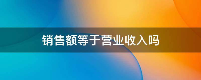 销售额等于营业收入吗 销售额等于营业收入吗为什么