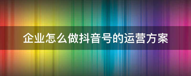 企业怎么做抖音号的运营方案（企业抖音号如何运营方案）