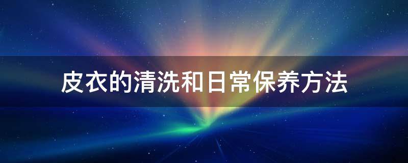 皮衣的清洗和日常保养方法 皮衣的清洗和日常保养方法有哪些