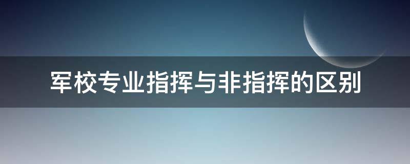 军校专业指挥与非指挥的区别（军校专业指挥与非指挥的区别在哪）