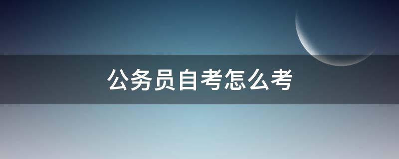 公务员自考怎么考（怎么自考公务员,第一步要干什么）