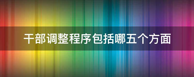 干部调整程序包括哪五个方面 干部调整程序包括哪五个方面工作