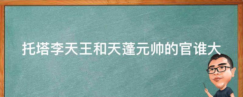 托塔李天王和天蓬元帅的官谁大（天蓬元帅跟托塔李天王谁大）