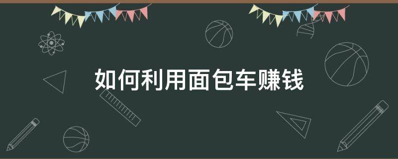 如何利用面包车赚钱（如何利用面包车赚钱呢）