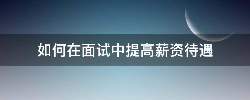 如何在面试中提高薪资待遇 面试怎么提涨工资