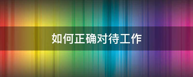 如何正确对待工作 如何正确对待工作和使用职权