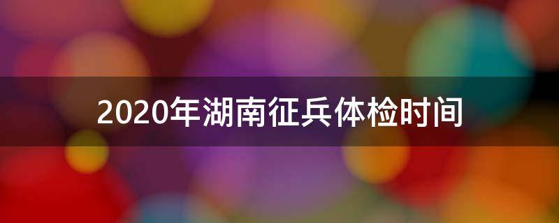 2020年湖南征兵体检时间（2020年湖南征兵体检时间表）