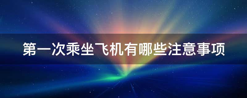 第一次乘坐飞机有哪些注意事项（第一次乘坐飞机有哪些注意事项呢）