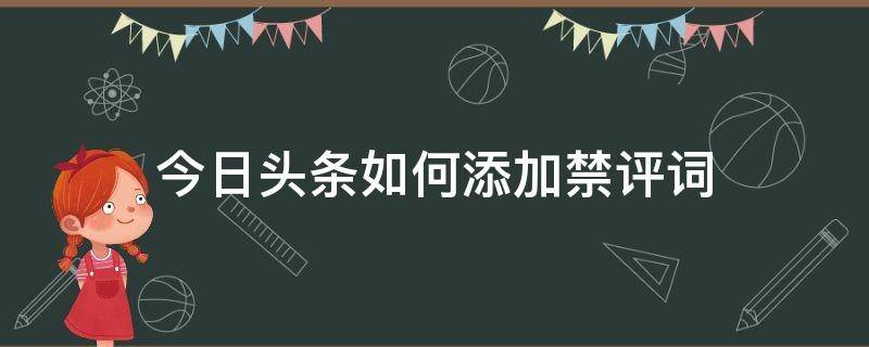 今日头条如何添加禁评词 今日头条怎么设置别人禁止评论