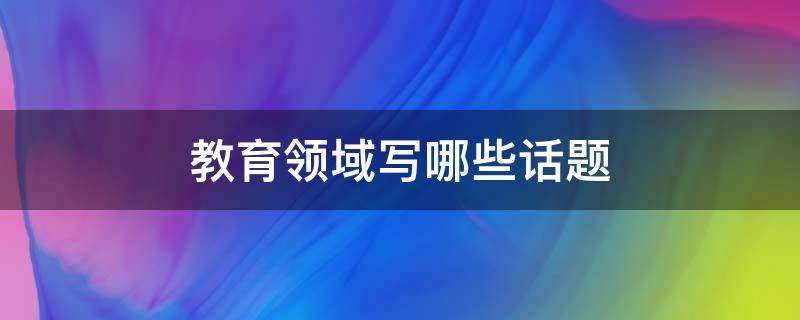 教育领域写哪些话题 教育领域或相关题材