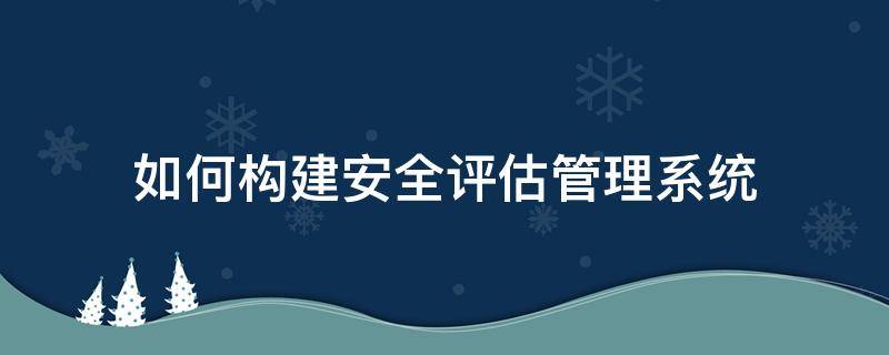 如何构建安全评估管理系统（如何构建安全评估管理系统）