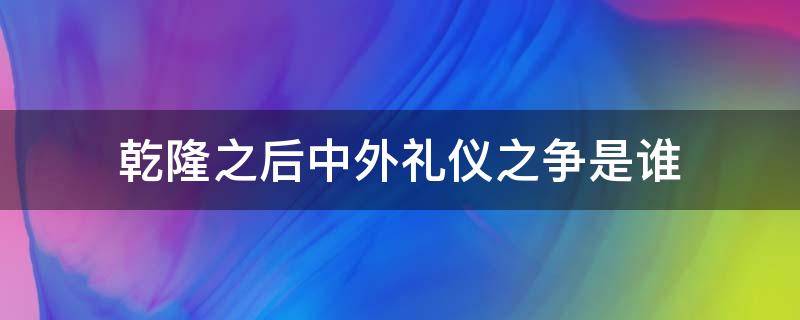 乾隆之后中外礼仪之争是谁 乾隆之后中外礼仪之争是谁提出的