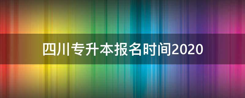 四川专升本报名时间2020（四川专升本报名时间2024年具体时间）