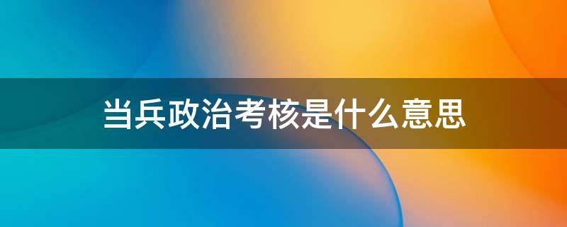 当兵政治考核是什么意思 当兵政治考核是什么意思