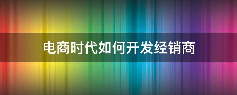 电商时代如何开发经销商 运用电商怎样开发新模式