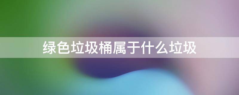 绿色垃圾桶属于什么垃圾 绿色垃圾桶属于什么垃圾分类类别