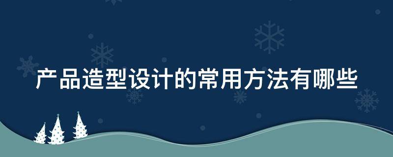 产品造型设计的常用方法有哪些 产品造型设计的常用方法有哪些图片