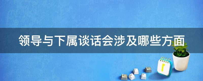 领导与下属谈话会涉及哪些方面 领导与下属谈话会涉及哪些方面内容