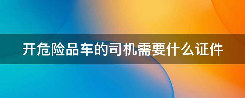 开危险品车的司机需要什么证件（开危险品车驾驶员需要什么证件）