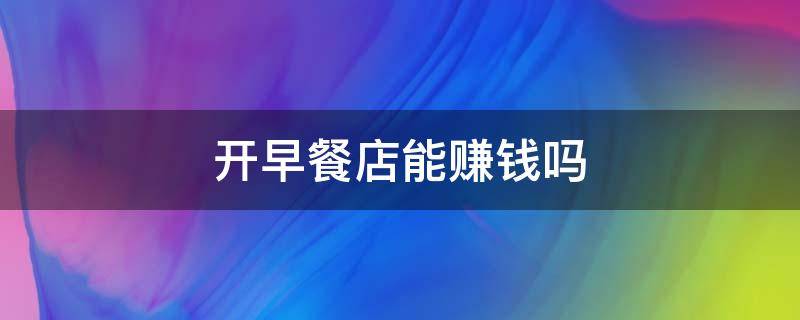 开早餐店能赚钱吗 开早餐店能赚钱吗?买啥利润高