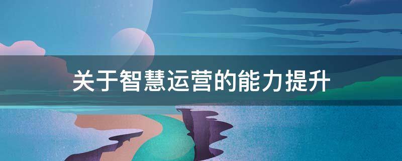 关于智慧运营的能力提升 智慧运营体系建设几点想法