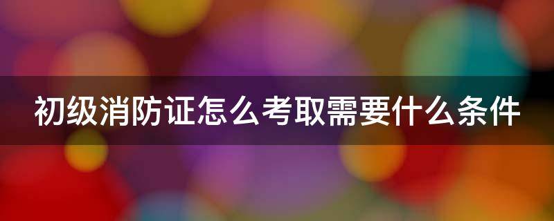 初级消防证怎么考取需要什么条件 初级消防证怎么考取需要什么条件呢