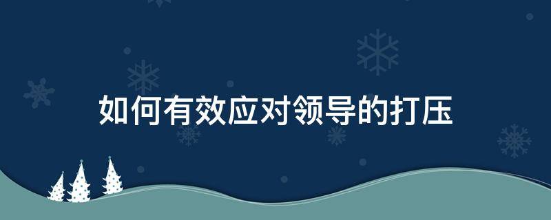 如何有效应对领导的打压（如何对领导的打压进行反击）