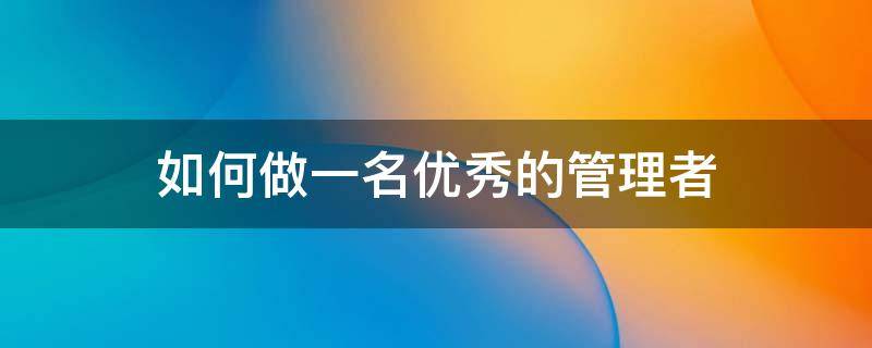 如何做一名优秀的管理者（如何做一名优秀的管理者论文2000字）