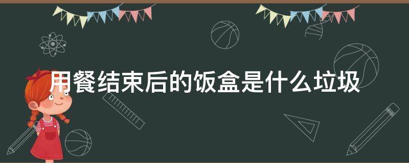 用餐结束后的饭盒是什么垃圾（吃完盒饭后将剩饭剩菜清理干净的饭盒属于什么垃圾）